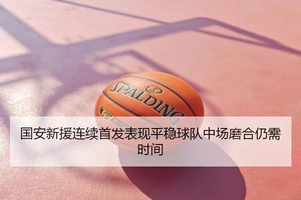 国安新援连续首发表现平稳球队中场磨合仍需时间