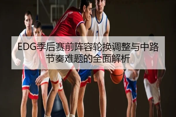 EDG季后赛前阵容轮换调整与中路节奏难题的全面解析