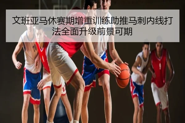 文班亚马休赛期增重训练助推马刺内线打法全面升级前景可期