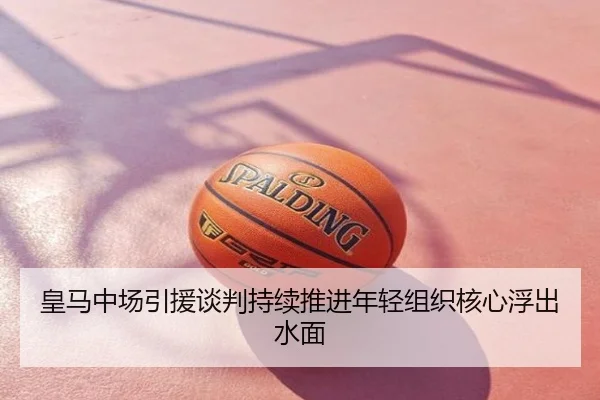 皇马中场引援谈判持续推进年轻组织核心浮出水面