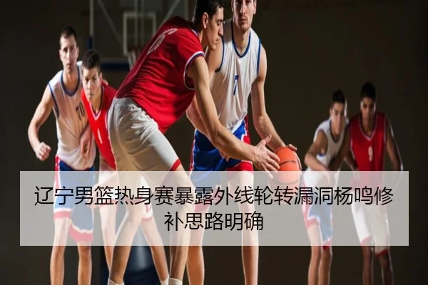 辽宁男篮热身赛暴露外线轮转漏洞杨鸣修补思路明确