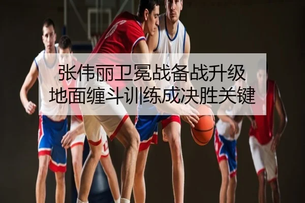 张伟丽卫冕战备战升级 地面缠斗训练成决胜关键