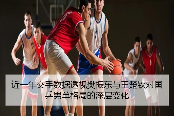 近一年交手数据透视樊振东与王楚钦对国乒男单格局的深层变化