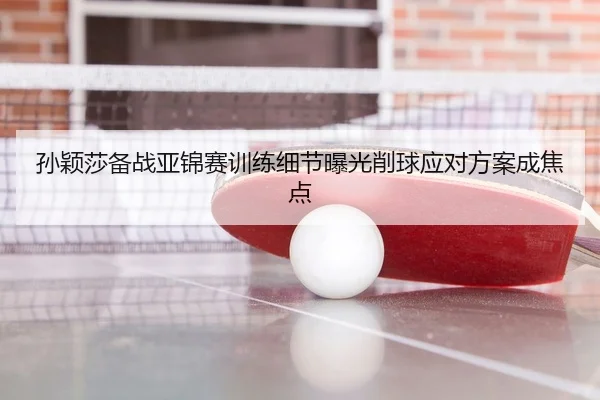 孙颖莎备战亚锦赛训练细节曝光削球应对方案成焦点