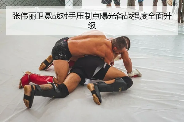 张伟丽卫冕战对手压制点曝光备战强度全面升级