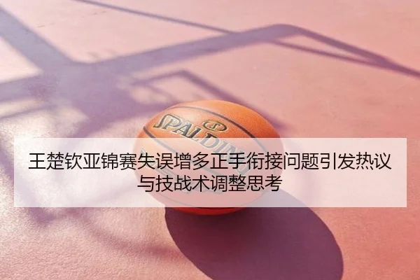 王楚钦亚锦赛失误增多正手衔接问题引发热议与技战术调整思考